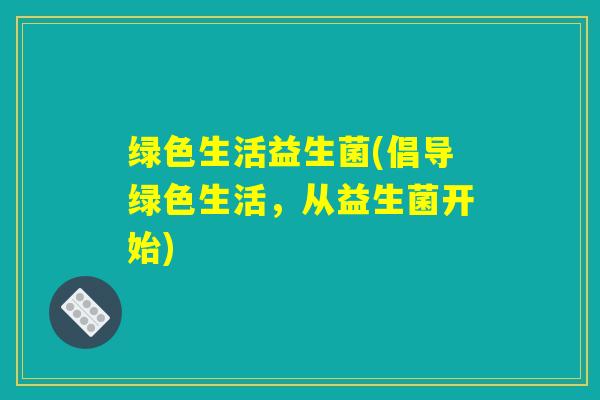 绿色生活益生菌(倡导绿色生活,从益生菌开始) 绿色生活益生菌(倡导绿色生活,从益生菌开始)
