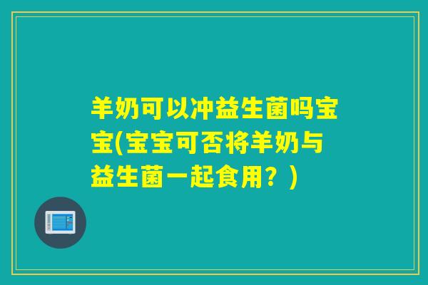 羊奶可以冲益生菌吗宝宝(宝宝可否将羊奶与益生菌一起食用？)