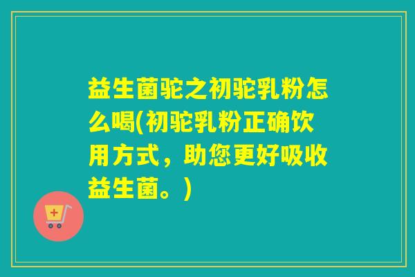 益生菌驼之初驼乳粉怎么喝(初驼乳粉正确饮用方式，助您更好吸收益生菌。)
