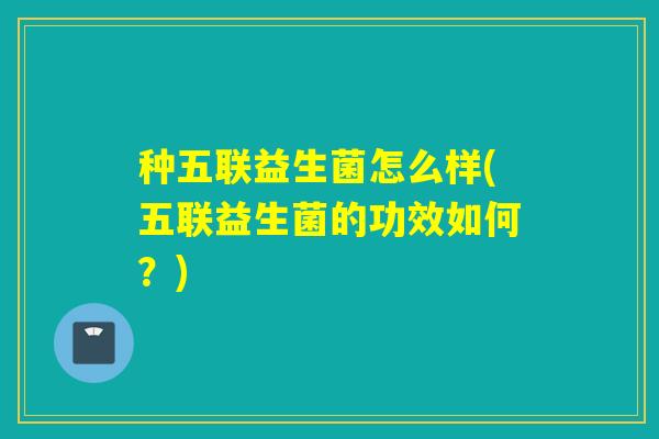 种五联益生菌怎么样(五联益生菌的功效如何？)