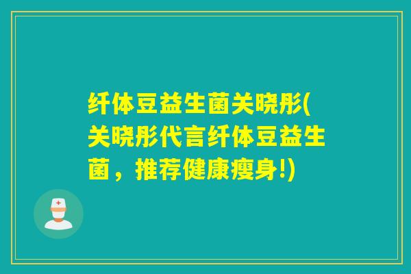 纤体豆益生菌关晓彤(关晓彤代言纤体豆益生菌，推荐健康瘦身!)