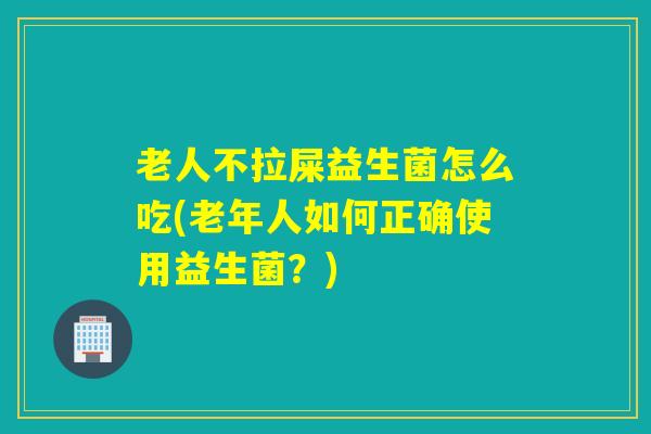 老人不拉屎益生菌怎么吃(老年人如何正确使用益生菌？)