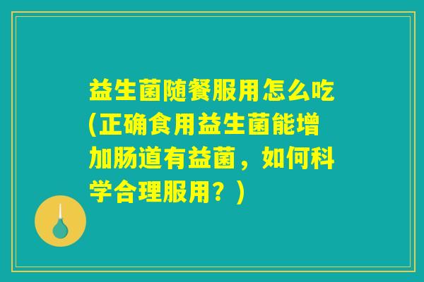 益生菌随餐服用怎么吃(正确食用益生菌能增加肠道有益菌，如何科学合理服用？)
