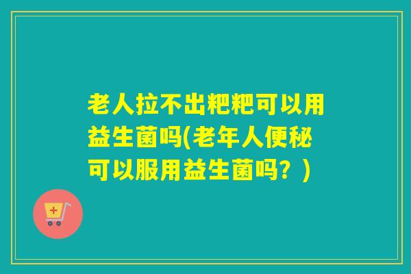 老人拉不出粑粑可以用益生菌吗(老年人便秘可以服用益生菌吗？)