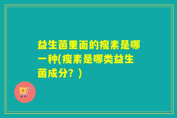 益生菌里面的瘦素是哪一种(瘦素是哪类益生菌成分？)