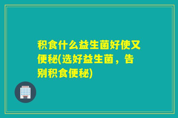 积食什么益生菌好使又便秘(选好益生菌，告别积食便秘)