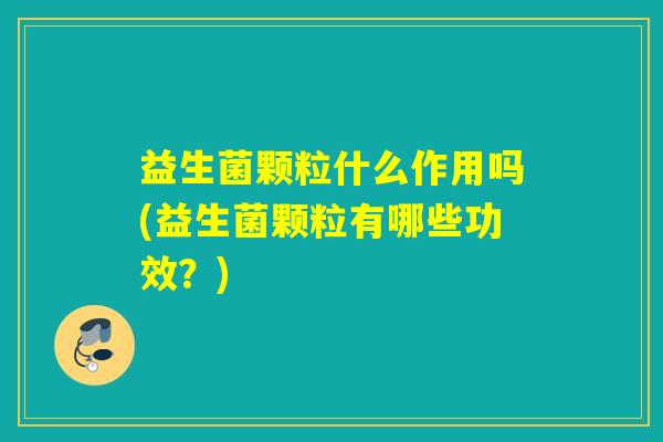 益生菌颗粒什么作用吗(益生菌颗粒有哪些功效？)