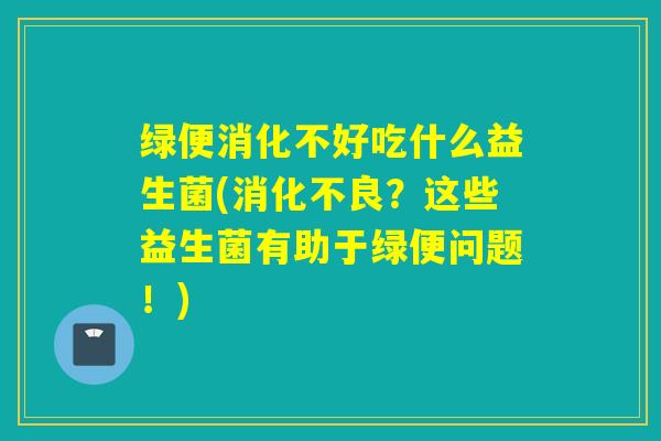 绿便消化不好吃什么益生菌(消化不良？这些益生菌有助于绿便问题！)