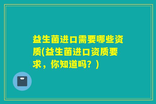 益生菌进口需要哪些资质(益生菌进口资质要求,你知道吗?) 益生菌进口需要哪些资质(益生菌进口资质要求,你知道吗?)
