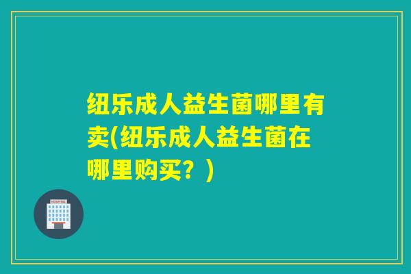 纽乐成人益生菌哪里有卖(纽乐成人益生菌在哪里购买？)