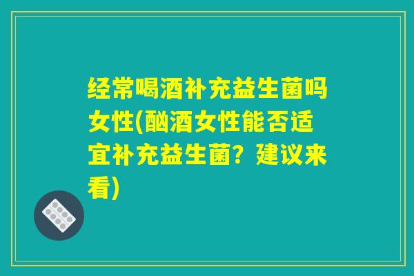 经常喝酒补充益生菌吗女性(酗酒女性能否适宜补充益生菌？建议来看)