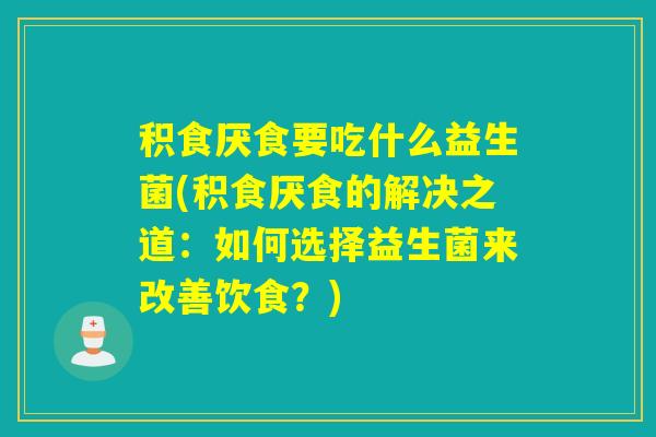 积食厌食要吃什么益生菌(积食厌食的解决之道：如何选择益生菌来改善饮食？)