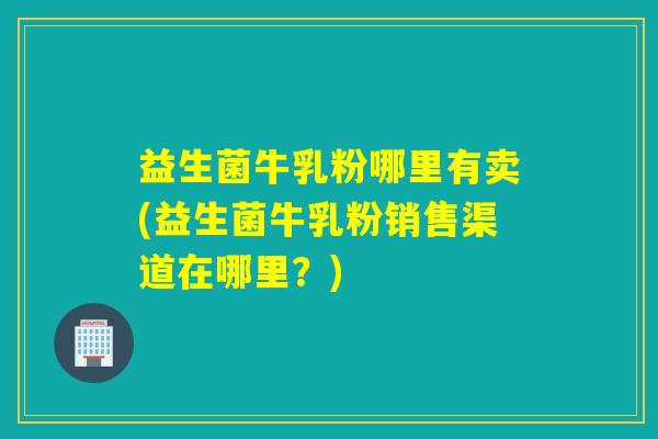 益生菌牛乳粉哪里有卖(益生菌牛乳粉销售渠道在哪里？)