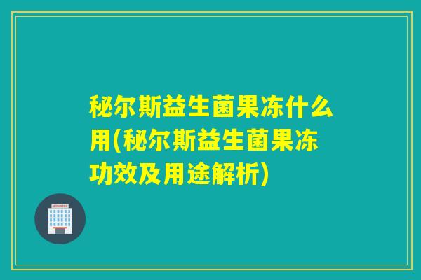 秘尔斯益生菌果冻什么用(秘尔斯益生菌果冻功效及用途解析)