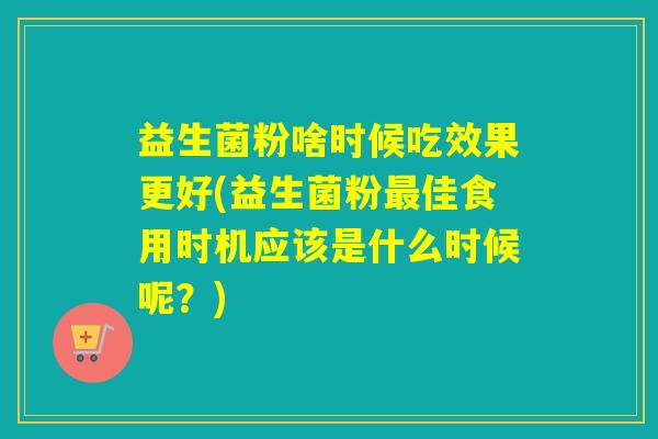 益生菌粉啥时候吃效果更好(益生菌粉最佳食用时机应该是什么时候呢？)