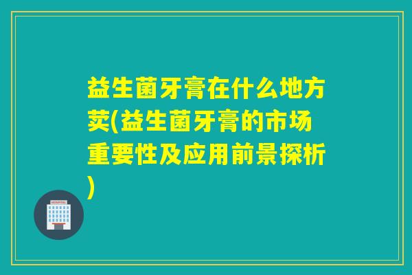 益生菌牙膏在什么地方荬(益生菌牙膏的市场重要性及应用前景探析)
