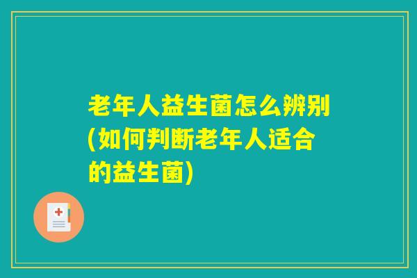 老年人益生菌怎么辨别(如何判断老年人适合的益生菌)