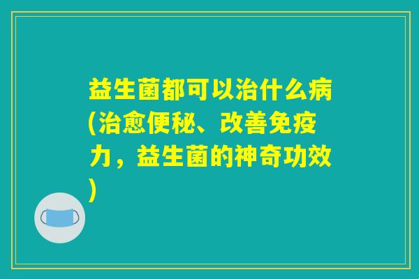 益生菌都可以治什么病(治愈便秘、改善免疫力，益生菌的神奇功效)