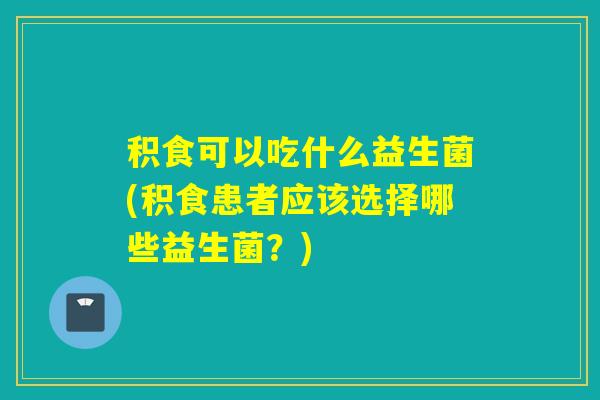 积食可以吃什么益生菌(积食患者应该选择哪些益生菌？)