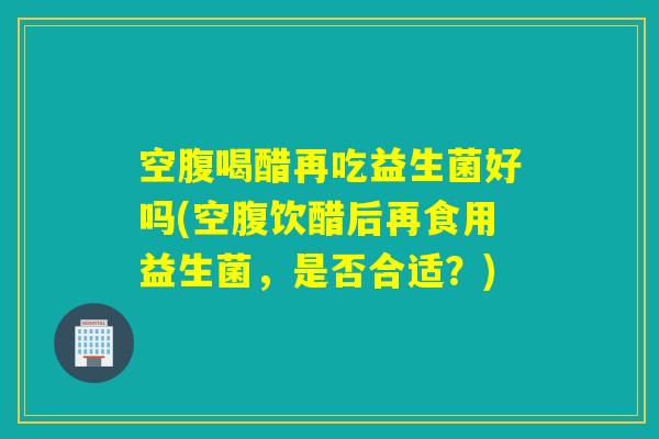 空腹喝醋再吃益生菌好吗(空腹饮醋后再食用益生菌，是否合适？)