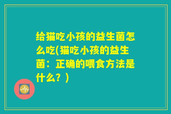 给猫吃小孩的益生菌怎么吃(猫吃小孩的益生菌：正确的喂食方法是什么？)