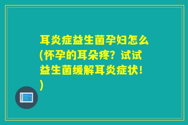 耳炎症益生菌孕妇怎么(怀孕的耳朵疼？试试益生菌缓解耳炎症状！)