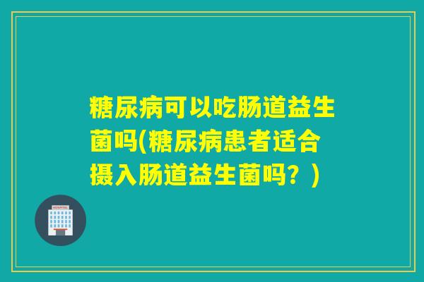 糖尿病可以吃肠道益生菌吗(糖尿病患者适合摄入肠道益生菌吗？)