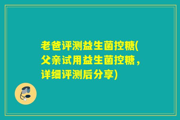 老爸评测益生菌控糖(父亲试用益生菌控糖，详细评测后分享)