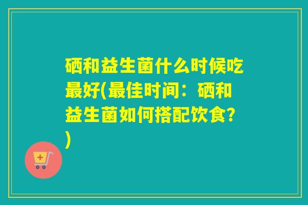 硒和益生菌什么时候吃最好(最佳时间：硒和益生菌如何搭配饮食？)