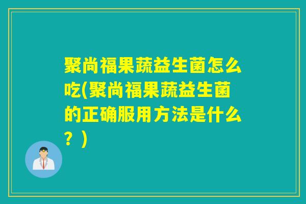 聚尚福果蔬益生菌怎么吃(聚尚福果蔬益生菌的正确服用方法是什么？)