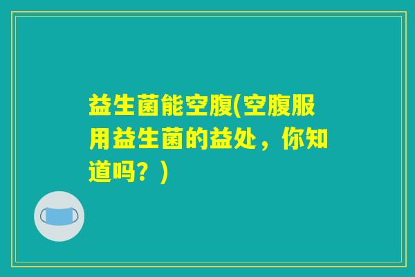 益生菌能空腹(空腹服用益生菌的益处，你知道吗？)