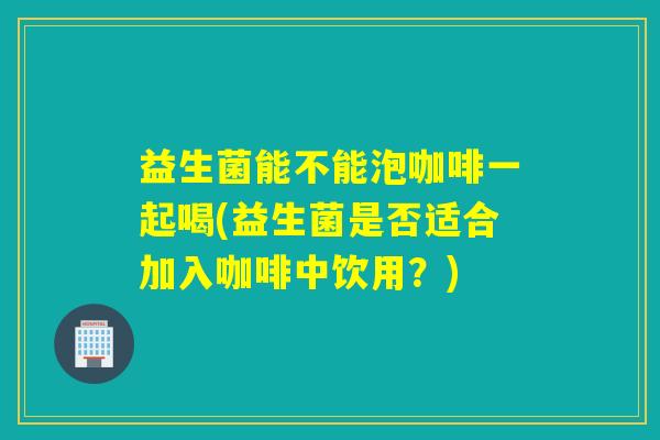 益生菌能不能泡咖啡一起喝(益生菌是否适合加入咖啡中饮用？)