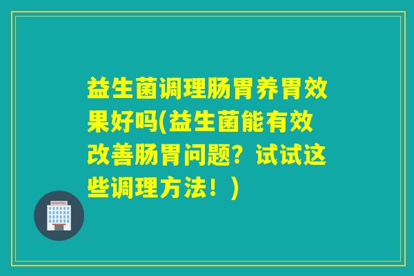 益生菌调理肠胃养胃效果好吗(益生菌能有效改善肠胃问题？试试这些调理方法！)