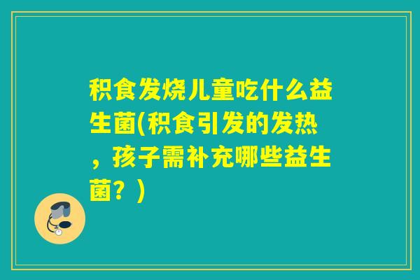 积食发烧儿童吃什么益生菌(积食引发的发热，孩子需补充哪些益生菌？)