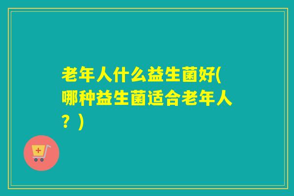 老年人什么益生菌好(哪种益生菌适合老年人？)