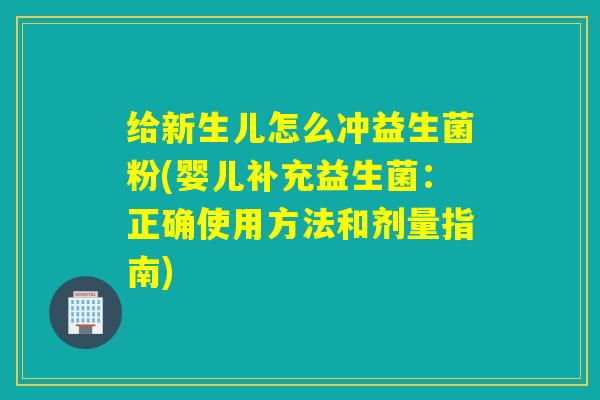 给新生儿怎么冲益生菌粉(婴儿补充益生菌：正确使用方法和剂量指南)