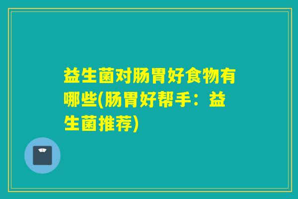 益生菌对肠胃好食物有哪些(肠胃好帮手：益生菌推荐)
