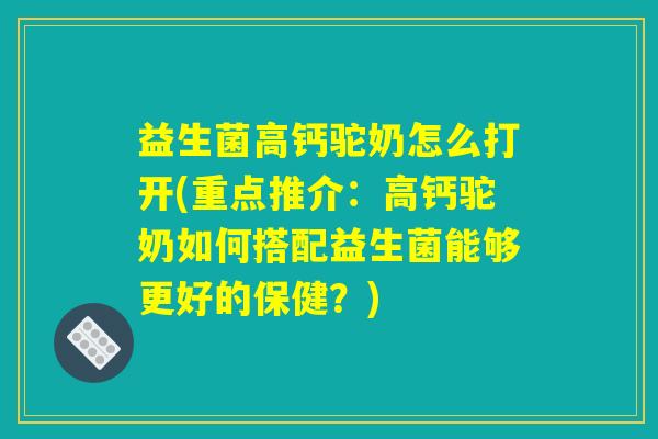 益生菌高钙驼奶怎么打开(重点推介：高钙驼奶如何搭配益生菌能够更好的保健？)