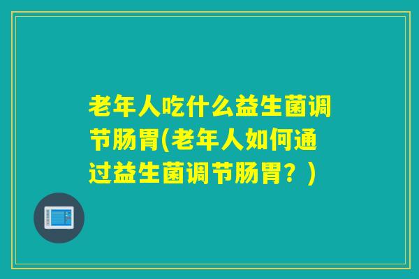 老年人吃什么益生菌调节肠胃(老年人如何通过益生菌调节肠胃？)