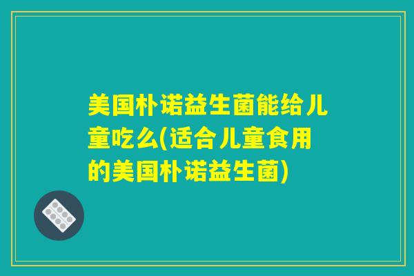 详细阅读:美国朴诺益生菌能给儿童吃么(适合儿童食用的美国朴诺益生菌) 美国朴诺益生菌能给儿童吃么(适合儿童食用的美国朴诺益生菌)