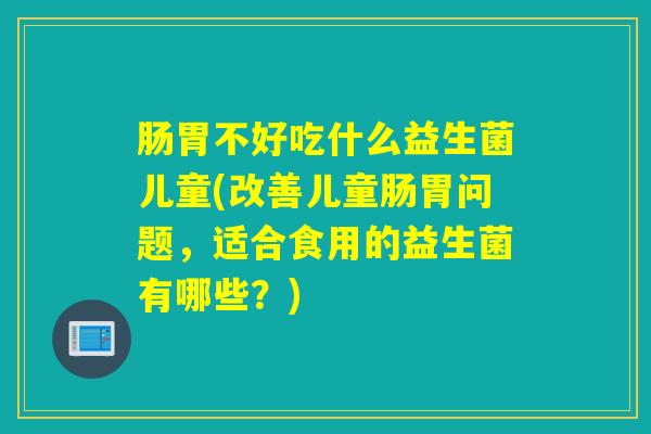 肠胃不好吃什么益生菌儿童(改善儿童肠胃问题，适合食用的益生菌有哪些？)