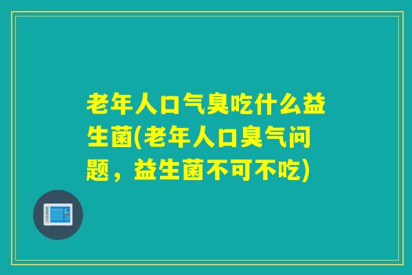 老年人口气臭吃什么益生菌(老年人口臭气问题，益生菌不可不吃)