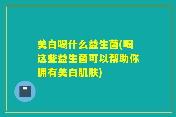 美白喝什么益生菌(喝这些益生菌可以帮助你拥有美白肌肤)