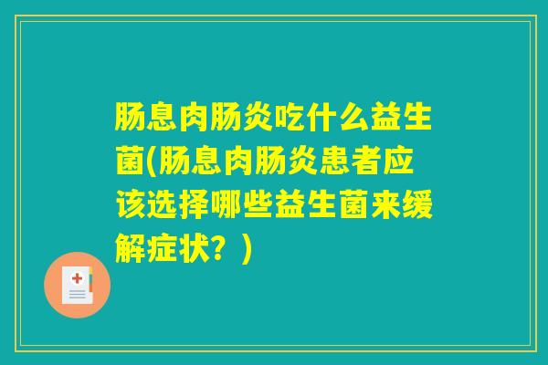 肠息肉肠炎吃什么益生菌(肠息肉肠炎患者应该选择哪些益生菌来缓解症状？)