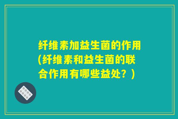 纤维素加益生菌的作用(纤维素和益生菌的联合作用有哪些益处？)