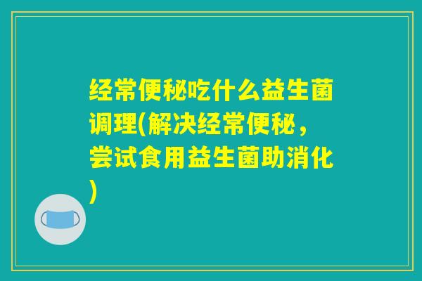经常便秘吃什么益生菌调理(解决经常便秘，尝试食用益生菌助消化)
