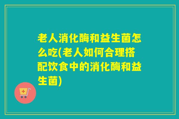 老人消化酶和益生菌怎么吃(老人如何合理搭配饮食中的消化酶和益生菌)