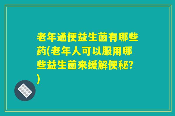 老年通便益生菌有哪些药(老年人可以服用哪些益生菌来缓解?) 老年通便益生菌有哪些药(老年人可以服用哪些益生菌来缓解?)
