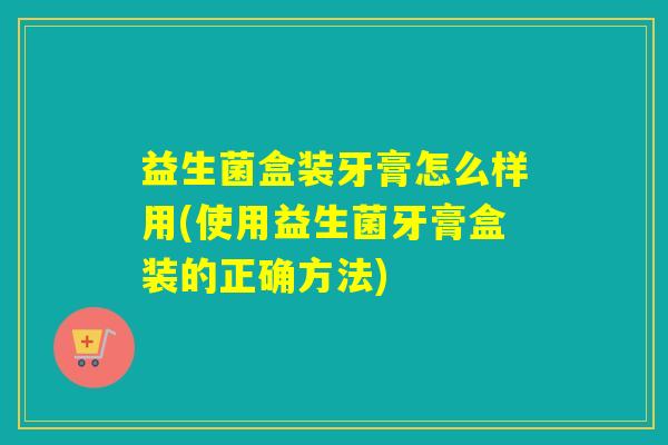 益生菌盒装牙膏怎么样用(使用益生菌牙膏盒装的正确方法)