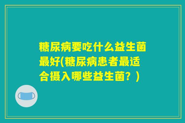 要吃什么益生菌好(患者适合摄入哪些益生菌?) 要吃什么益生菌好(患者适合摄入哪些益生菌?)